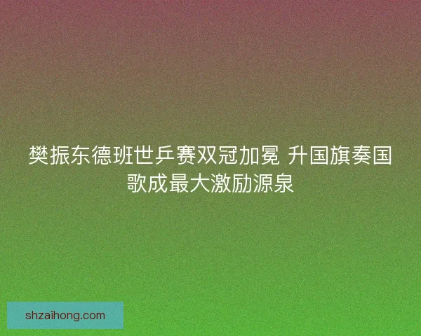 樊振东德班世乒赛双冠加冕 升国旗奏国歌成最大激励源泉