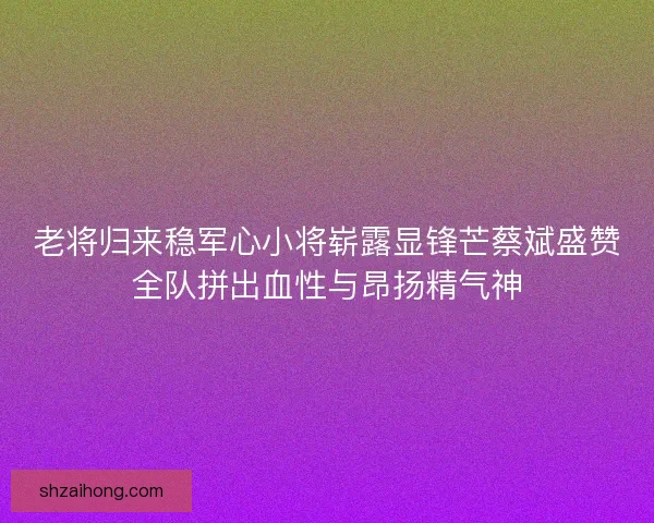 老将归来稳军心小将崭露显锋芒蔡斌盛赞全队拼出血性与昂扬精气神