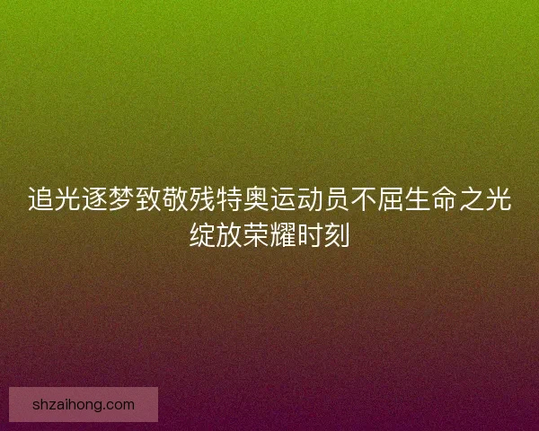 追光逐梦致敬残特奥运动员不屈生命之光绽放荣耀时刻