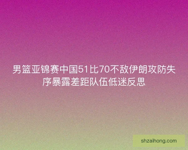 男篮亚锦赛中国51比70不敌伊朗攻防失序暴露差距队伍低迷反思