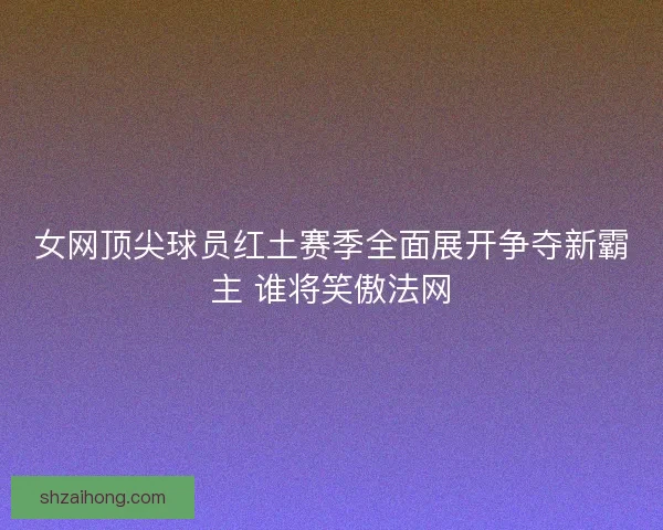 女网顶尖球员红土赛季全面展开争夺新霸主 谁将笑傲法网