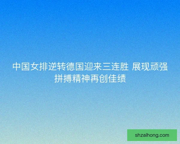 中国女排逆转德国迎来三连胜 展现顽强拼搏精神再创佳绩
